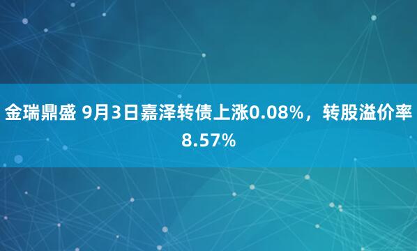 金瑞鼎盛 9月3日嘉泽转债上涨0.08%，转股溢价率8.57%