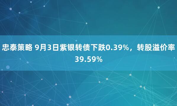 忠泰策略 9月3日紫银转债下跌0.39%，转股溢价率39.59%