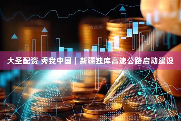 大圣配资 秀我中国｜新疆独库高速公路启动建设
