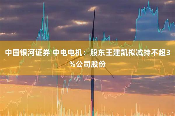 中国银河证券 中电电机：股东王建凯拟减持不超3%公司股份