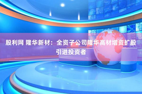 股利网 隆华新材：全资子公司隆华高材增资扩股引进投资者