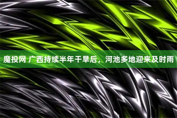 魔投网 广西持续半年干旱后，河池多地迎来及时雨