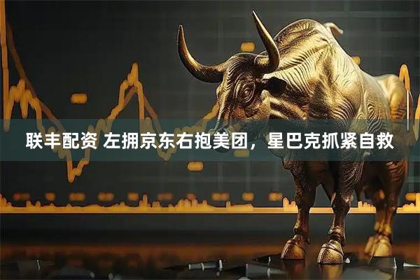 联丰配资 左拥京东右抱美团，星巴克抓紧自救
