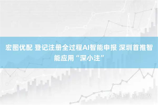 宏图优配 登记注册全过程AI智能申报 深圳首推智能应用“深小注”