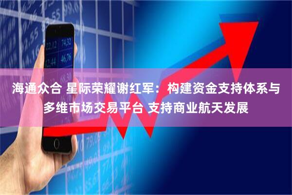 海通众合 星际荣耀谢红军：构建资金支持体系与多维市场交易平台 支持商业航天发展
