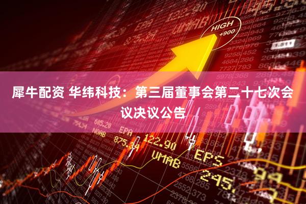 犀牛配资 华纬科技：第三届董事会第二十七次会议决议公告