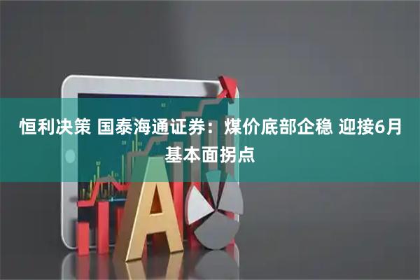 恒利决策 国泰海通证券：煤价底部企稳 迎接6月基本面拐点