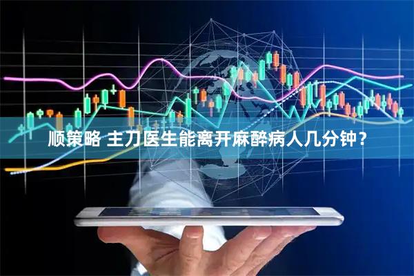 顺策略 主刀医生能离开麻醉病人几分钟？