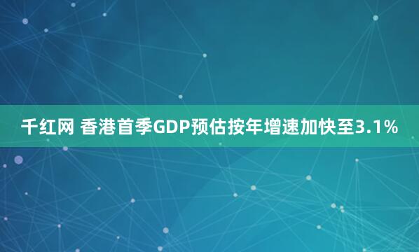 千红网 香港首季GDP预估按年增速加快至3.1%