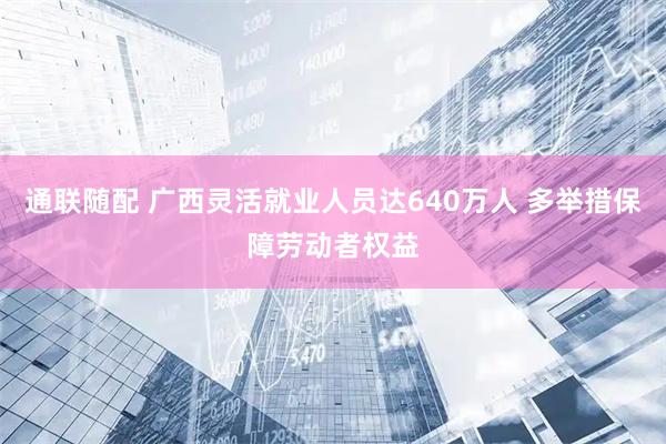 通联随配 广西灵活就业人员达640万人 多举措保障劳动者权益