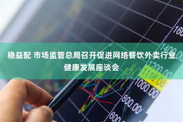 稳益配 市场监管总局召开促进网络餐饮外卖行业健康发展座谈会