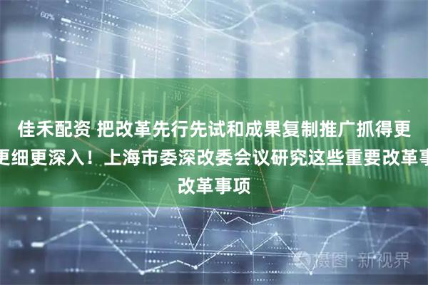 佳禾配资 把改革先行先试和成果复制推广抓得更实更细更深入！上海市委深改委会议研究这些重要改革事项