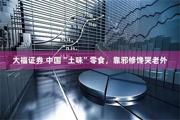 大福证券 中国“土味”零食，靠邪修馋哭老外