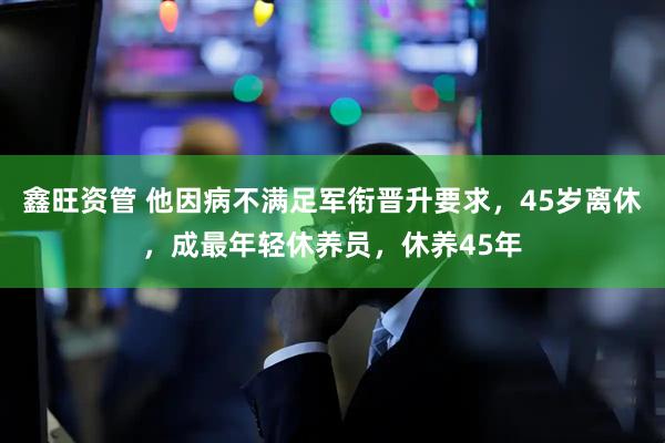 鑫旺资管 他因病不满足军衔晋升要求，45岁离休，成最年轻休养员，休养45年