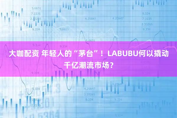 大咖配资 年轻人的“茅台”!LABUBU何以撬动千亿潮流市场?