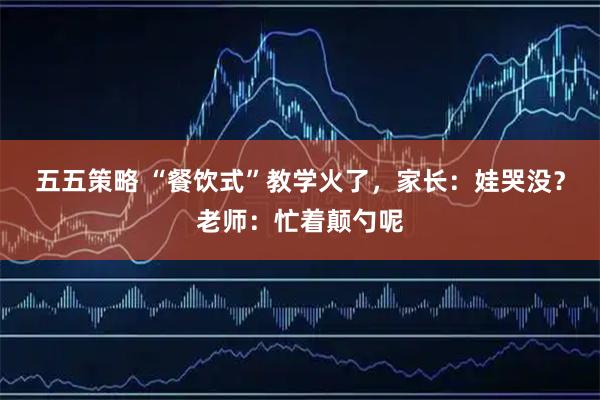 五五策略 “餐饮式”教学火了，家长：娃哭没？老师：忙着颠勺呢