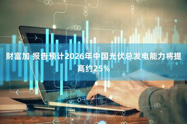 财富加 报告预计2026年中国光伏总发电能力将提高约25%