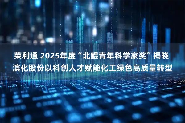 荣利通 2025年度“北鲲青年科学家奖”揭晓 滨化股份以科创人才赋能化工绿色高质量转型