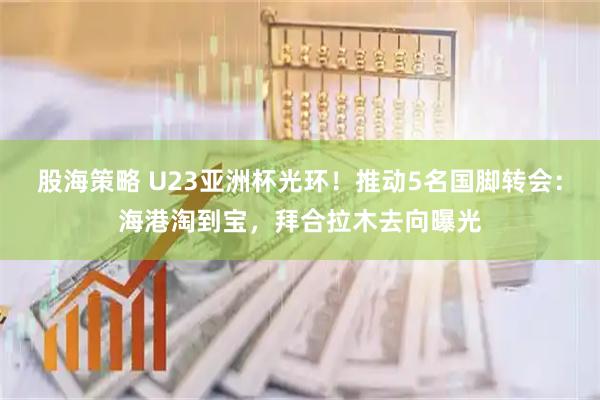 股海策略 U23亚洲杯光环！推动5名国脚转会：海港淘到宝，拜合拉木去向曝光