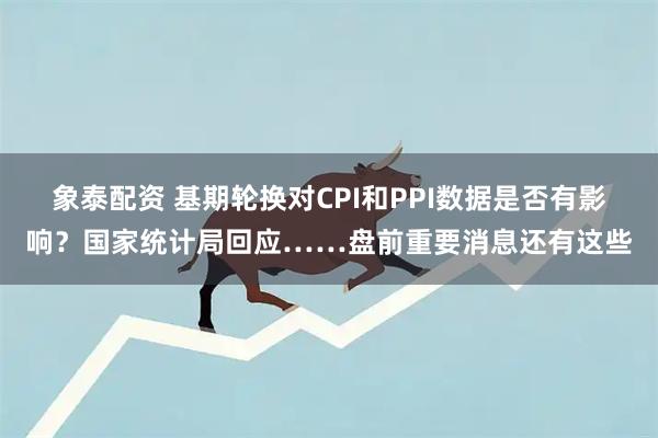 象泰配资 基期轮换对CPI和PPI数据是否有影响？国家统计局回应……盘前重要消息还有这些