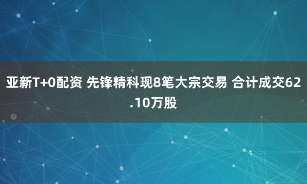 亚新T+0配资 先锋精科现8笔大宗交易 合计成交62.10万股
