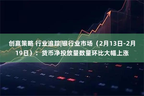创赢策略 行业追踪|银行业市场（2月13日-2月19日）：货币净投放量数量环比大幅上涨