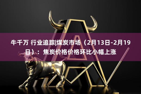 牛千万 行业追踪|煤炭市场（2月13日-2月19日）：焦炭价格价格环比小幅上涨
