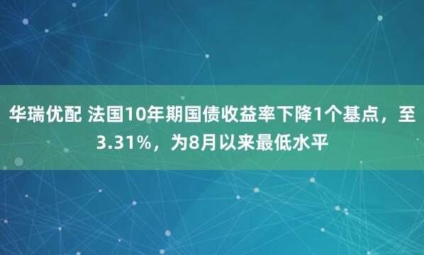 华瑞优配 法国10年期国债收益率下降1个基点，至3.31%，为8月以来最低水平