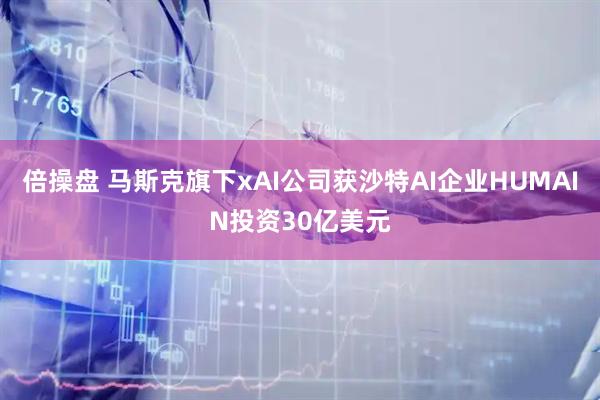 倍操盘 马斯克旗下xAI公司获沙特AI企业HUMAIN投资30亿美元