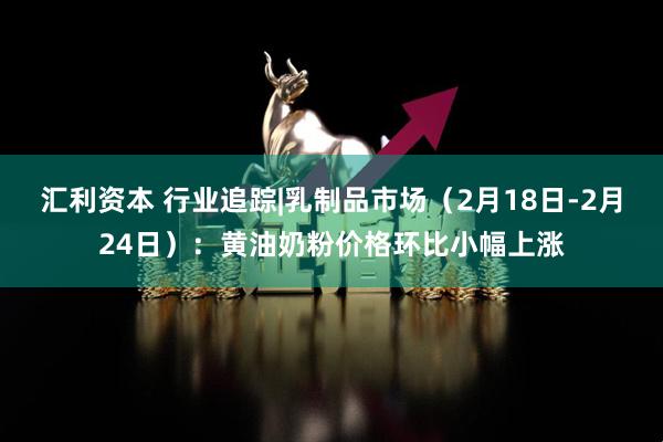 汇利资本 行业追踪|乳制品市场（2月18日-2月24日）：黄油奶粉价格环比小幅上涨