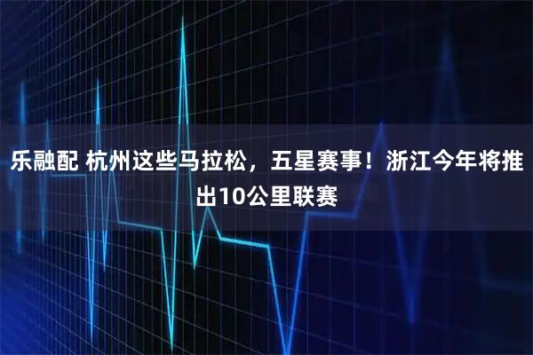 乐融配 杭州这些马拉松,五星赛事!浙江今年将推出10公里联赛
