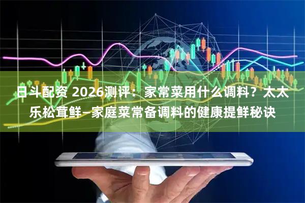 日斗配资 2026测评:家常菜用什么调料?太太乐松茸鲜—家庭菜常备调料的健康提鲜秘诀