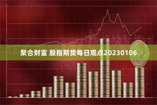 聚合财富 股指期货每日观点20230106