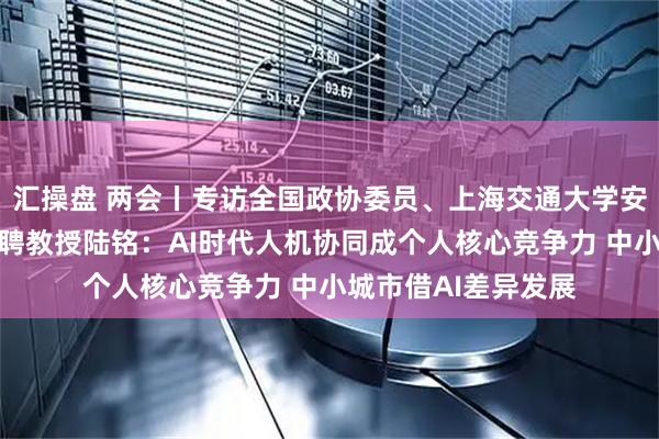 汇操盘 两会丨专访全国政协委员、上海交通大学安泰经济管理学院特聘教授陆铭:AI时代人机协同成个人核心竞争力 中小城市借AI差异发展