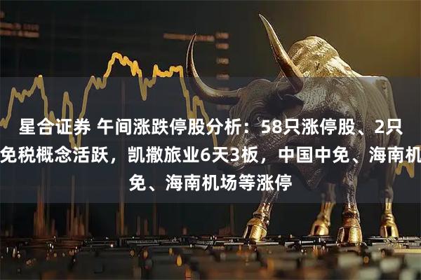 星合证券 午间涨跌停股分析:58只涨停股、2只跌停股,免税概念活跃,凯撒旅业6天3板,中国中免、海南机场等涨停
