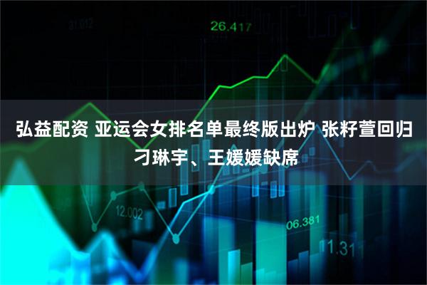 弘益配资 亚运会女排名单最终版出炉 张籽萱回归 刁琳宇、王媛媛缺席