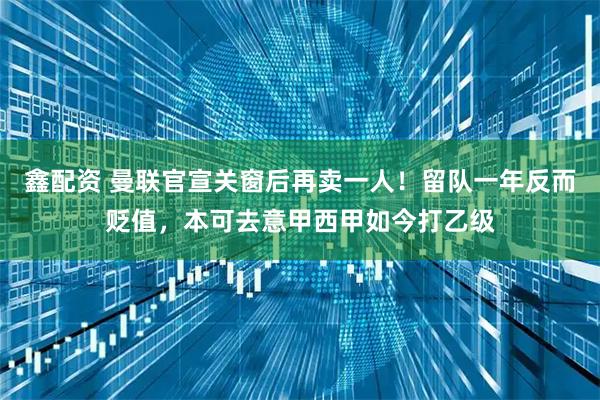 鑫配资 曼联官宣关窗后再卖一人！留队一年反而贬值，本可去意甲西甲如今打乙级